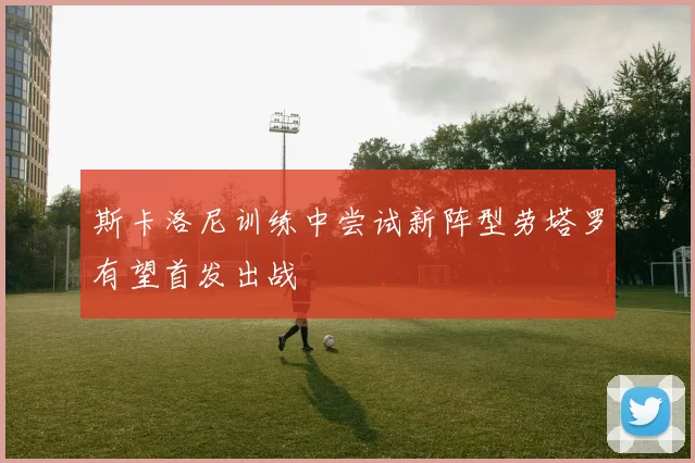 斯卡洛尼训练中尝试新阵型劳塔罗有望首发出战