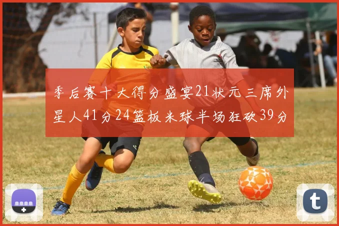 季后赛十大得分盛宴21状元三席外星人41分24篮板米球半场狂砍39分